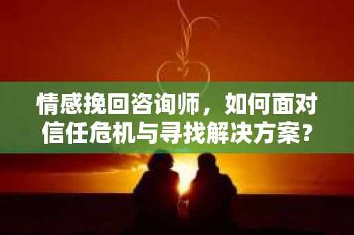 情感挽回咨询师，如何面对信任危机与寻找解决方案？