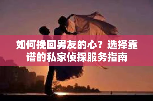 如何挽回男友的心？选择靠谱的私家侦探服务指南