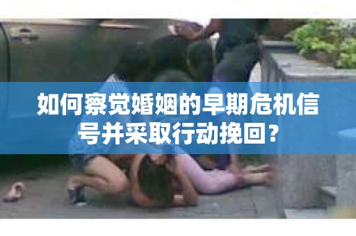 如何察觉婚姻的早期危机信号并采取行动挽回？