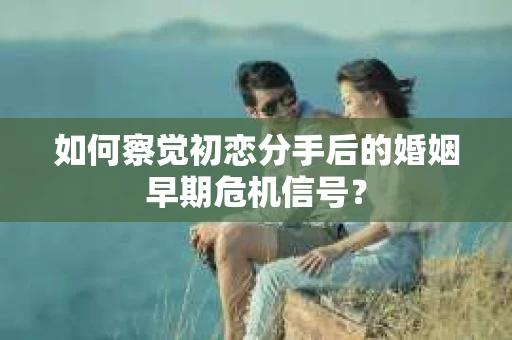 如何察觉初恋分手后的婚姻早期危机信号？
