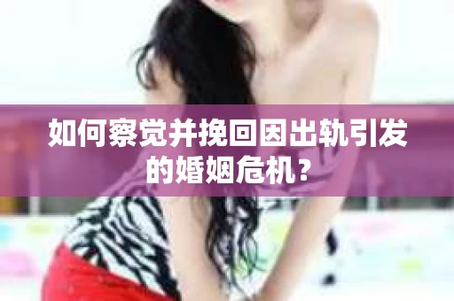 如何察觉并挽回因出轨引发的婚姻危机？