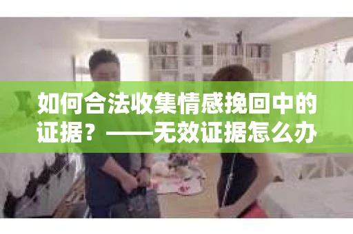 如何合法收集情感挽回中的证据？——无效证据怎么办？