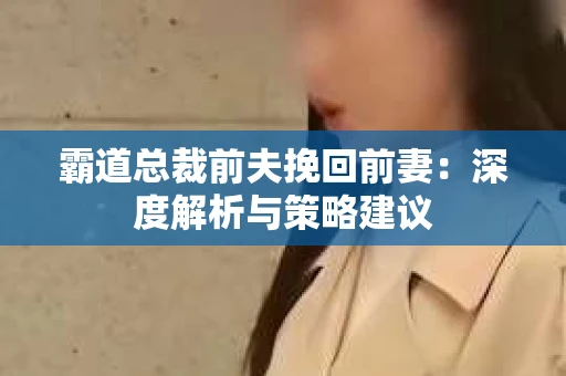 霸道总裁前夫挽回前妻:深度解析与策略建议 霸道总裁前夫挽回前妻:深度解析与策略建议