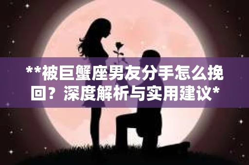 **被巨蟹座男友分手怎么挽回？深度解析与实用建议**