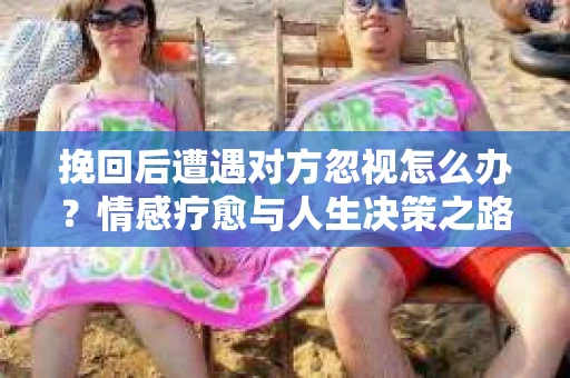 挽回后遭遇对方忽视怎么办？情感疗愈与人生决策之路