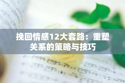 挽回情感12大套路：重塑关系的策略与技巧