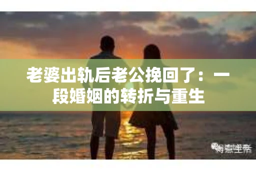 老婆出轨后老公挽回了：一段婚姻的转折与重生