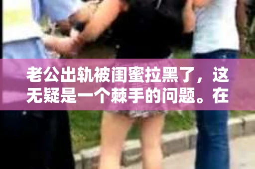 老公出轨被闺蜜拉黑了，这无疑是一个棘手的问题。在这个问题上，我想要和大家分享一下我的看法和经历，希望能给大家带来一些启示。