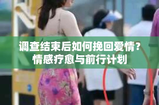 调查结束后如何挽回爱情？情感疗愈与前行计划