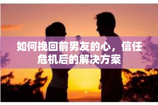 如何挽回前男友的心，信任危机后的解决方案