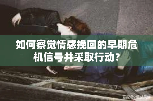 如何察觉情感挽回的早期危机信号并采取行动？