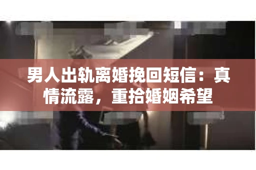 男人出轨离婚挽回短信：真情流露，重拾婚姻希望