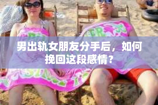 男出轨女朋友分手后，如何挽回这段感情？