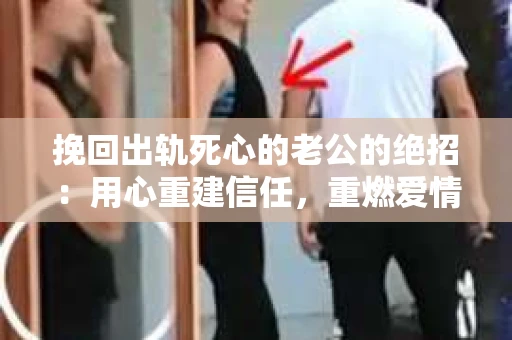 挽回出轨死心的老公的绝招：用心重建信任，重燃爱情火花