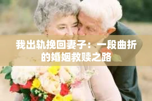 我出轨挽回妻子：一段曲折的婚姻救赎之路