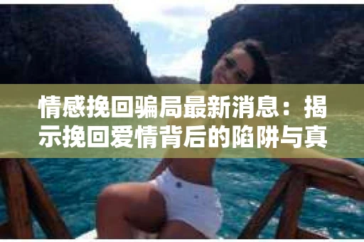 情感挽回骗局最新消息：揭示挽回爱情背后的陷阱与真相