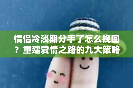 情侣冷淡期分手了怎么挽回？重建爱情之路的九大策略