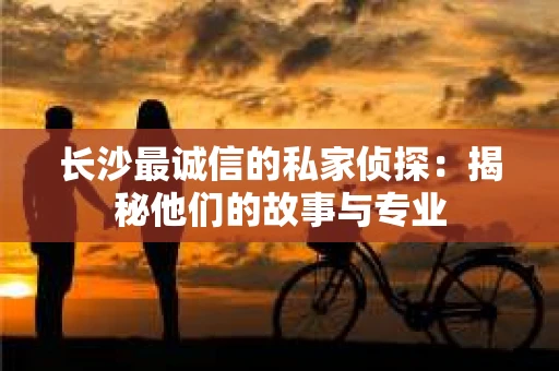 长沙最诚信的私家侦探：揭秘他们的故事与专业