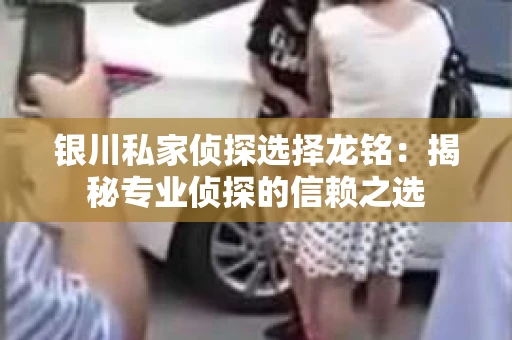银川私家侦探选择龙铭：揭秘专业侦探的信赖之选