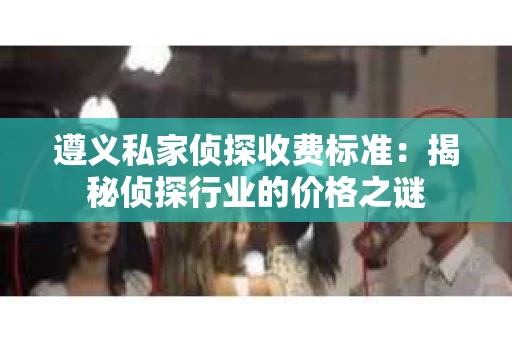 遵义私家侦探收费标准：揭秘侦探行业的价格之谜