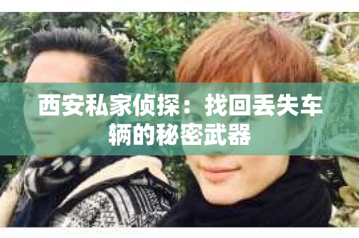 西安私家侦探：找回丢失车辆的秘密武器