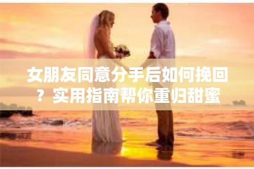 女朋友同意分手后如何挽回？实用指南帮你重归甜蜜