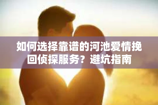 如何选择靠谱的河池爱情挽回侦探服务？避坑指南