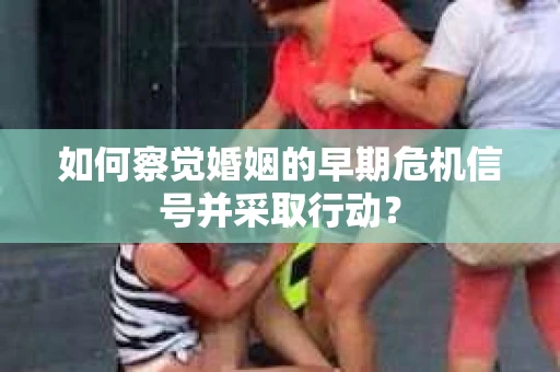 如何察觉婚姻的早期危机信号并采取行动？