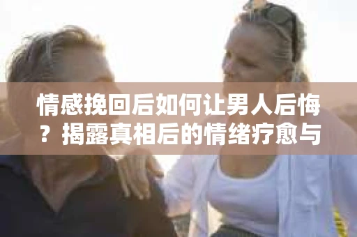 情感挽回后如何让男人后悔？揭露真相后的情绪疗愈与人生决策