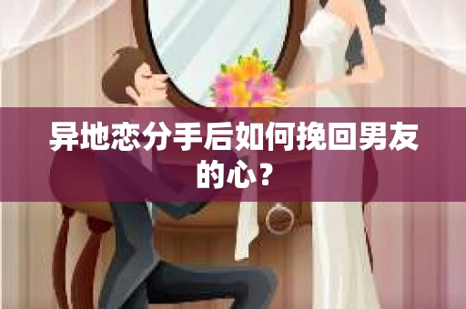 异地恋分手后如何挽回男友的心？