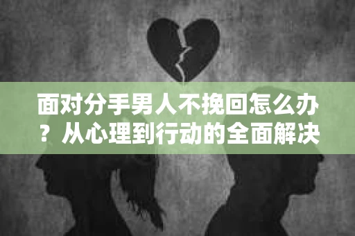 面对分手男人不挽回怎么办？从心理到行动的全面解决方案