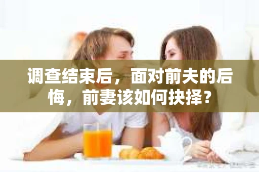 调查结束后，面对前夫的后悔，前妻该如何抉择？