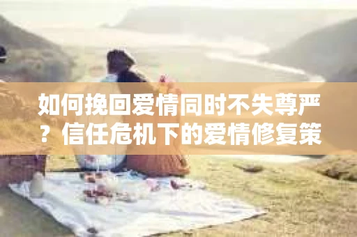 如何挽回爱情同时不失尊严?信任危机下的爱情修复策略 如何挽回爱情同时不失尊严?信任危机下的爱情修复策略