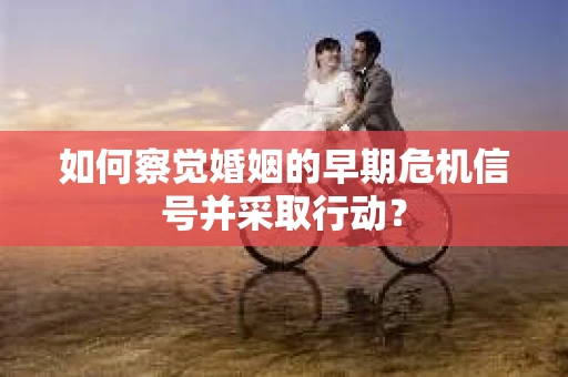 如何察觉婚姻的早期危机信号并采取行动？
