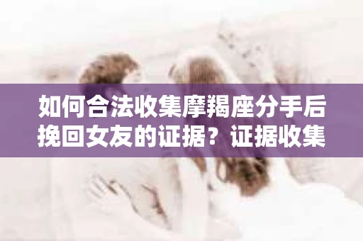 如何合法收集摩羯座分手后挽回女友的证据？证据收集策略与法律风险防范