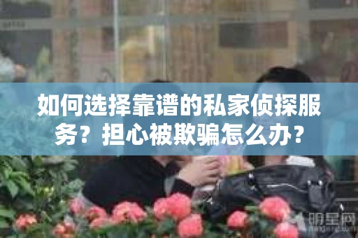 如何选择靠谱的私家侦探服务？担心被欺骗怎么办？