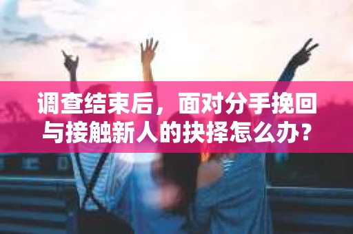 调查结束后，面对分手挽回与接触新人的抉择怎么办？