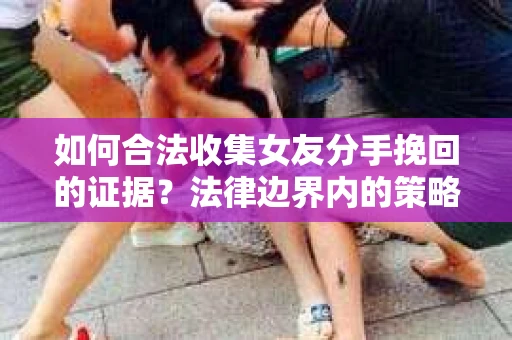 如何合法收集女友分手挽回的证据？法律边界内的策略与技巧