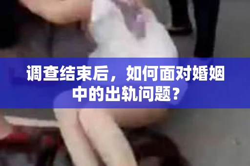 调查结束后，如何面对婚姻中的出轨问题？