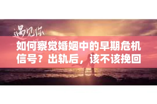 如何察觉婚姻中的早期危机信号？出轨后，该不该挽回怎么办？