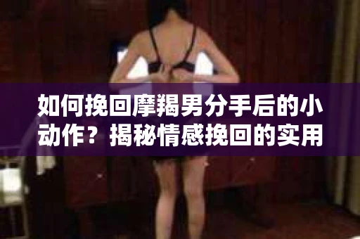 如何挽回摩羯男分手后的小动作?揭秘情感挽回的实用策略 如何挽回摩羯男分手后的小动作?揭秘情感挽回的实用策略