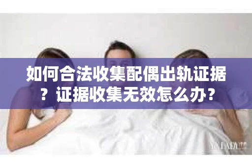 如何合法收集配偶出轨证据？证据收集无效怎么办？