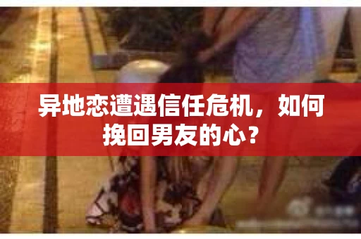 异地恋遭遇信任危机,如何挽回男友的心? 异地恋遭遇信任危机,如何挽回男友的心?