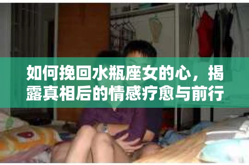 如何挽回水瓶座女的心，揭露真相后的情感疗愈与前行计划