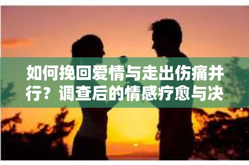 如何挽回爱情与走出伤痛并行？调查后的情感疗愈与决策指南