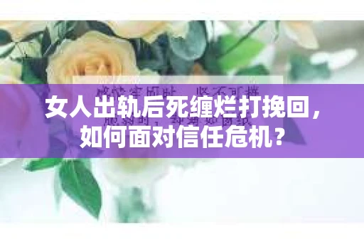 女人出轨后死缠烂打挽回，如何面对信任危机？
