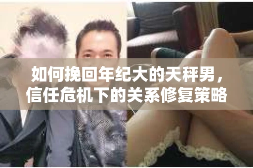 如何挽回年纪大的天秤男，信任危机下的关系修复策略