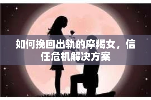 如何挽回出轨的摩羯女，信任危机解决方案