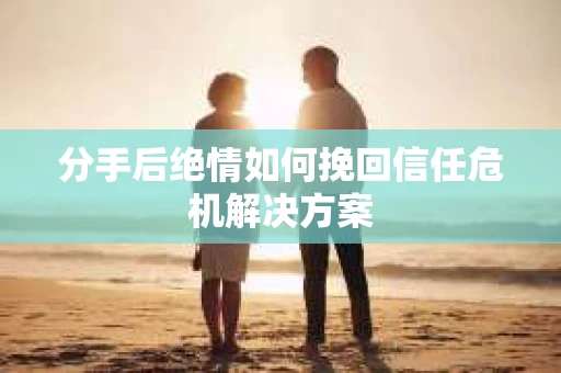 分手后绝情如何挽回信任危机解决方案