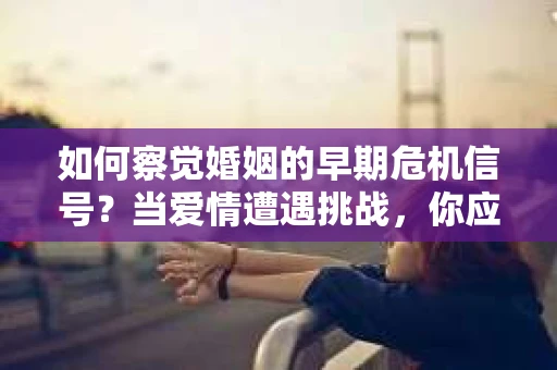如何察觉婚姻的早期危机信号？当爱情遭遇挑战，你应该怎么办？